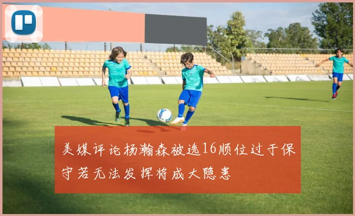 美媒评论杨瀚森被选16顺位过于保守若无法发挥将成大隐患