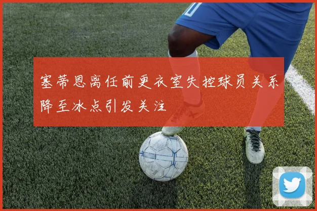 塞蒂恩离任前更衣室失控球员关系降至冰点引发关注