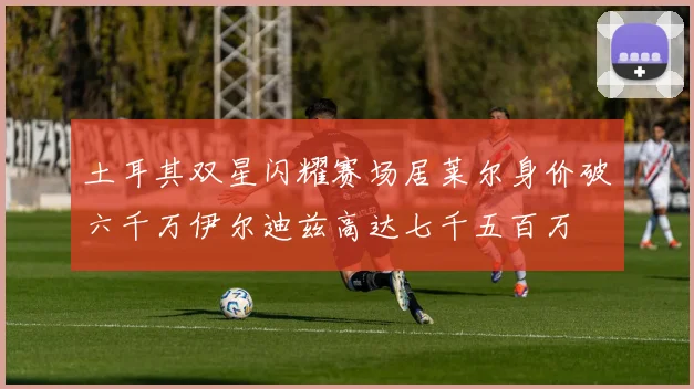 土耳其双星闪耀赛场居莱尔身价破六千万伊尔迪兹高达七千五百万