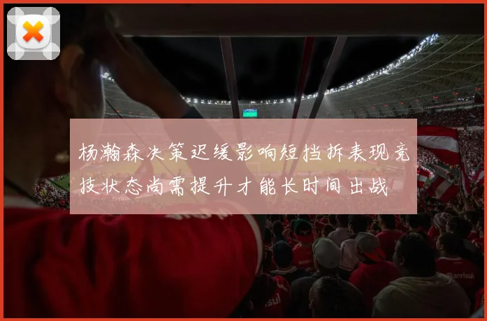 杨瀚森决策迟缓影响短挡拆表现竞技状态尚需提升才能长时间出战