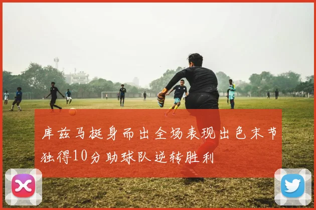 库兹马挺身而出全场表现出色末节独得10分助球队逆转胜利