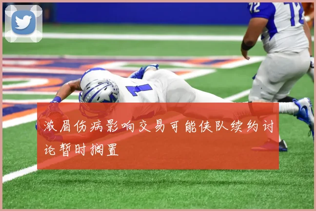 浓眉伤病影响交易可能侠队续约讨论暂时搁置