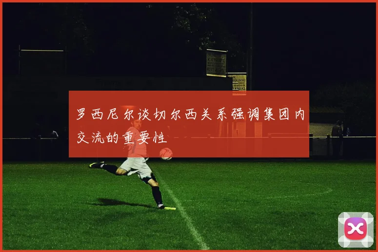 罗西尼尔谈切尔西关系强调集团内交流的重要性