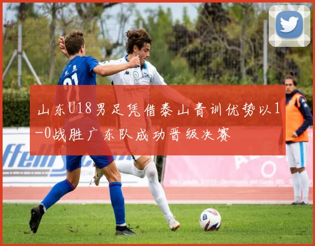 山东U18男足凭借泰山青训优势以1-0战胜广东队成功晋级决赛