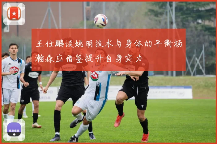 王仕鹏谈姚明技术与身体的平衡杨瀚森应借鉴提升自身实力