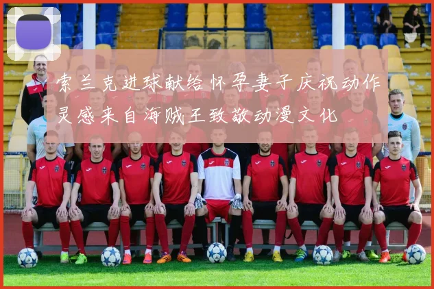 索兰克进球献给怀孕妻子庆祝动作灵感来自海贼王致敬动漫文化