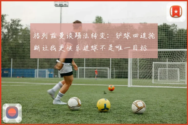 格列兹曼谈踢法转变：铲球回追抢断让我更快乐进球不是唯一目标