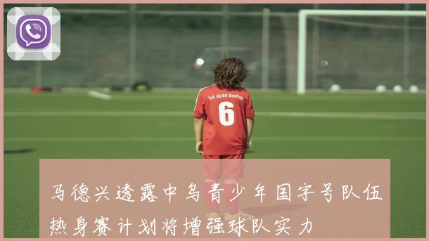 马德兴透露中乌青少年国字号队伍热身赛计划将增强球队实力