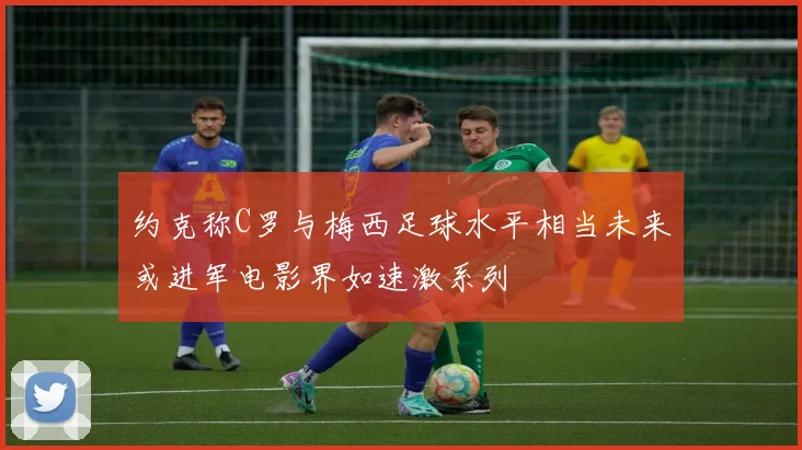 约克称C罗与梅西足球水平相当未来或进军电影界如速激系列