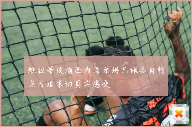 维拉蒂谈梅西内马尔姆巴佩各自特点与追求的真实感受