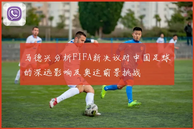 马德兴分析FIFA新决议对中国足球的深远影响及奥运前景挑战