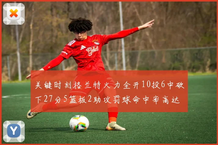 关键时刻格兰特火力全开10投6中砍下27分5篮板2助攻罚球命中率高达857