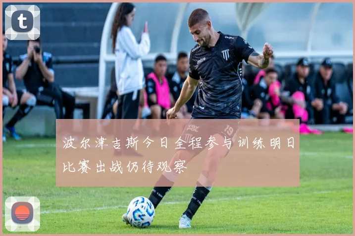 波尔津吉斯今日全程参与训练明日比赛出战仍待观察