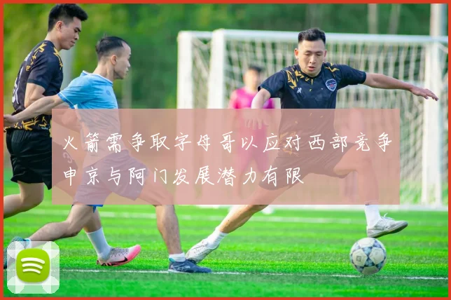 火箭需争取字母哥以应对西部竞争申京与阿门发展潜力有限