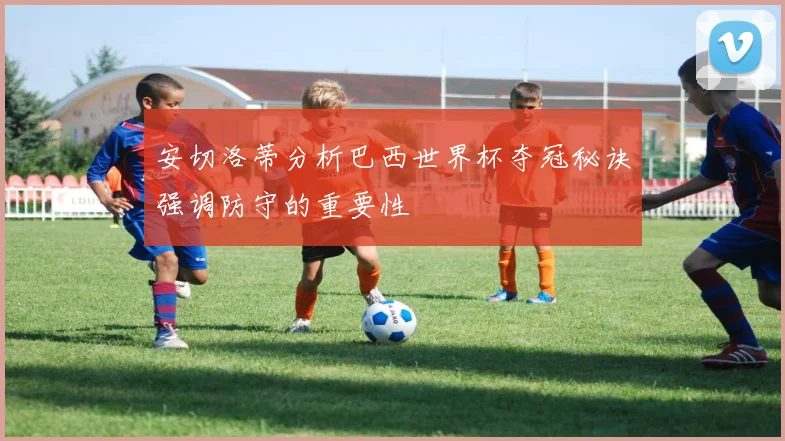 安切洛蒂分析巴西世界杯夺冠秘诀强调防守的重要性