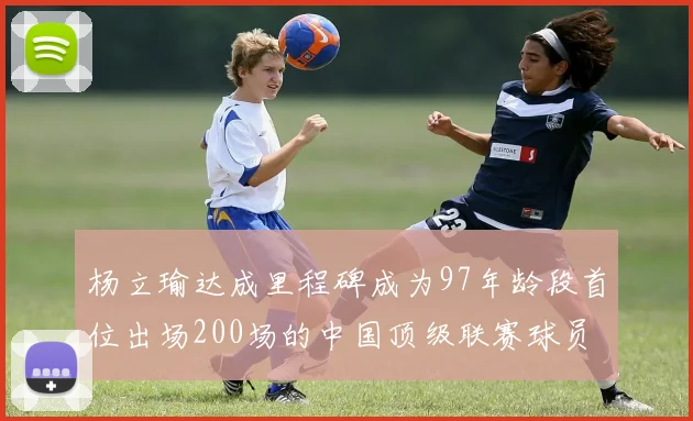 杨立瑜达成里程碑成为97年龄段首位出场200场的中国顶级联赛球员