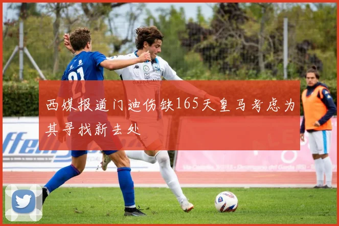 西媒报道门迪伤缺165天皇马考虑为其寻找新去处