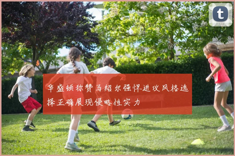 华盛顿称赞马绍尔强悍进攻风格选择正确展现侵略性实力