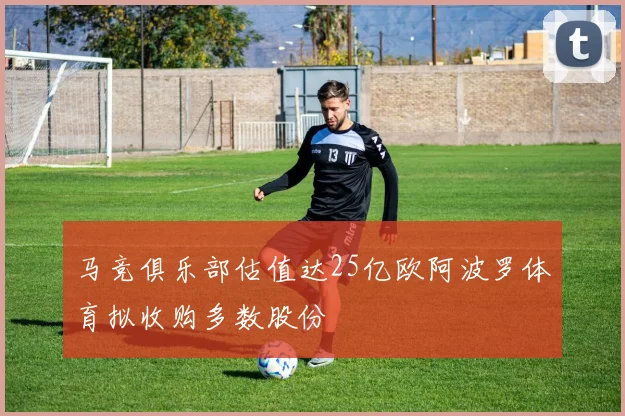 马竞俱乐部估值达25亿欧阿波罗体育拟收购多数股份