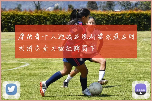 摩纳哥十人迎战逆境科雷尔最后时刻拼尽全力被红牌罚下