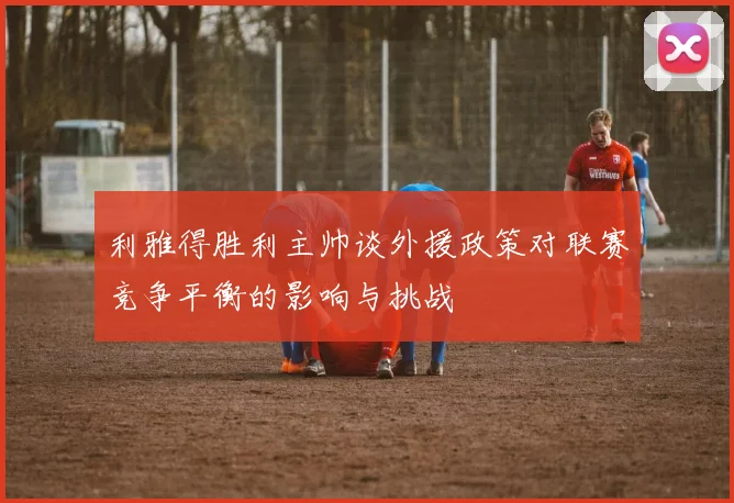 利雅得胜利主帅谈外援政策对联赛竞争平衡的影响与挑战